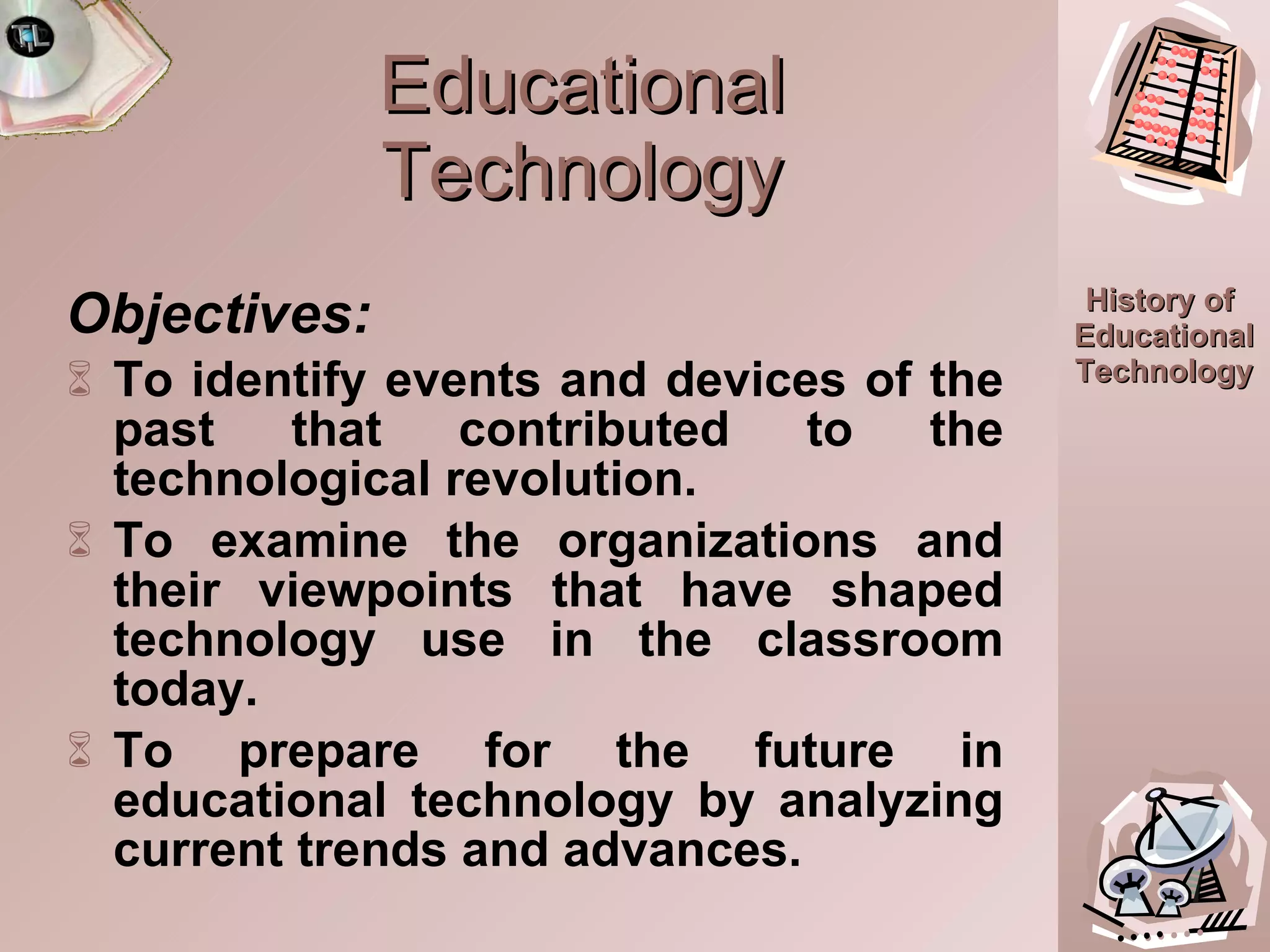 Educational Technology Objectives: To identify events and devices of the past that contributed to the technological revolution. To examine the organizations and their viewpoints that have shaped technology use in the classroom today. To prepare for the future in educational technology by analyzing current trends and advances. 