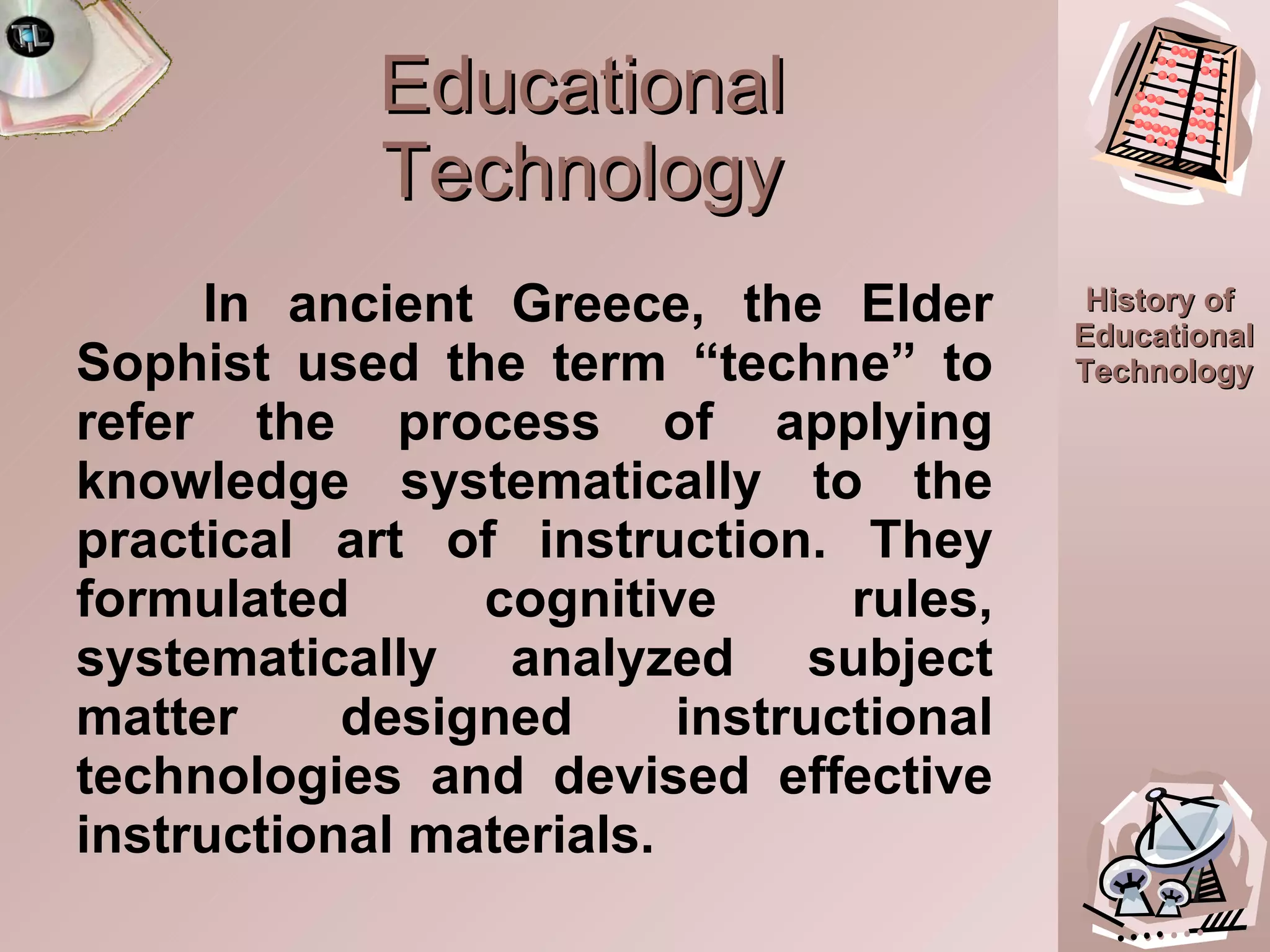 Educational Technology In ancient Greece, the Elder Sophist used the term “techne” to refer the process of applying knowledge systematically to the practical art of instruction. They formulated cognitive rules, systematically analyzed subject matter designed instructional technologies and devised effective instructional materials. 