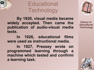 By 1920, visual media became widely accepted. Then came the publication of audio-visual media texts.  In 1926, educational films were used as instructional media. In 1927, Pressey wrote on programmed learning through a machine which tested and confirmi a learning task. Educational Technology 