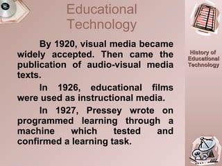 By 1920, visual media became widely accepted. Then came the publication of audio-visual media texts.  In 1926, educational films were used as instructional media. In 1927, Pressey wrote on programmed learning through a machine which tested and confirmed a learning task. Educational Technology 