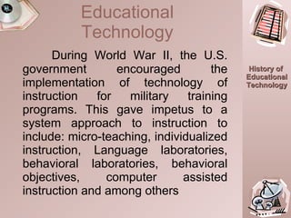 During World War II, the U.S. government encouraged the implementation of technology of instruction for military training programs. This gave impetus to a system approach to instruction to include: micro-teaching, individualized instruction, Language laboratories, behavioral laboratories, behavioral objectives, computer assisted instruction and among others Educational Technology 