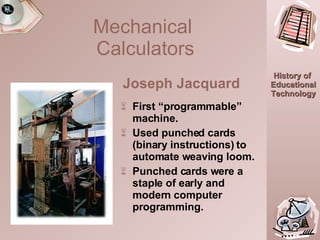 First “programmable”   machine. Used punched cards (binary instructions) to automate weaving loom. Punched cards were a staple of early and modern computer programming. Mechanical  Calculators Joseph Jacquard 