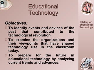 Educational Technology Objectives: To identify events and devices of the past that contributed to the technological revolution. To examine the organizations and their viewpoints that have shaped technology use in the classroom today. To prepare for the future in educational technology by analyzing current trends and advances. 