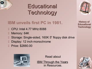 Educational Technology CPU: Intel 4.77 MHz 8088 Memory: 64K Storage: Single-sided, 160K 5” floppy disk drive Display: 12 inch monochrome Price: $2880.00 IBM unveils first PC in 1981. Read about IBM Through the Years   in Resources. 