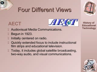 Four Different Views Audiovisual Media Communications. Begun in 1923. Initially centered on radio. Quickly extended focus to include instructional film strips and educational television. Today, it includes global satellite broadcasting, two-way audio, and visual communications. AECT 