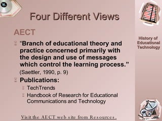 Four Different Views “ Branch of educational theory and practice concerned primarily with the design and use of messages which control the learning process.” (Saettler, 1990, p. 9) Publications:   TechTrends Handbook of Research for Educational Communications and Technology Visit the AECT web site from Resources. AECT 