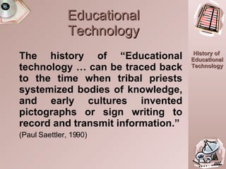 Educational Technology The history of “Educational technology … can be traced back to the time when tribal priests systemized bodies of knowledge, and early cultures invented pictographs or sign writing to record and transmit information.” (Paul Saettler, 1990) 