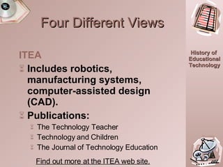 Four Different Views ITEA Includes robotics, manufacturing systems, computer-assisted design (CAD). Publications: The Technology Teacher Technology and Children The Journal of Technology Education   Find out more at the ITEA web site. 