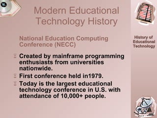 National Education Computing Conference (NECC) Created by mainframe programming enthusiasts from universities nationwide. First conference held in1979. Today is the largest educational technology conference in U.S. with attendance of 10,000+ people.  Modern Educational Technology History 