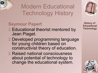 Seymour Papert Educational theorist mentored by Jean Piaget. Developed programming language for young children based on constructivist theory of education. Raised national consciousness about potential of technology to change the educational system. 16:25.0 Modern Educational Technology History 