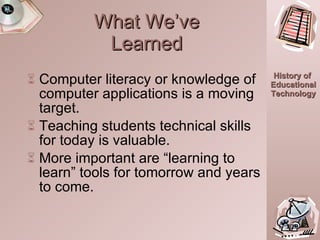 What We’ve Learned Computer literacy or knowledge of computer applications is a moving target. Teaching students technical skills for today is valuable. More important are “learning to learn” tools for tomorrow and years to come. 17:20.0 