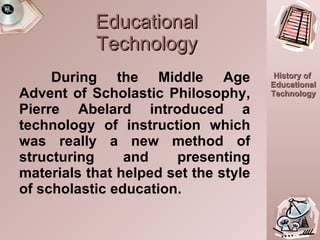 Educational Technology During the Middle Age Advent of Scholastic Philosophy, Pierre Abelard introduced a technology of instruction which was really a new method of structuring and presenting materials that helped set the style of scholastic education. 