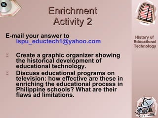 Enrichment Activity 2 E-mail your answer to  [email_address] Create a graphic organizer showing the historical development of educational technology. Discuss educational programs on television: how effective are these in enriching the educational process in Philippine schools? What are their flaws ad limitations. 20:10.0 