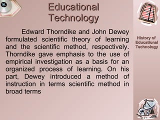 Educational Technology Edward Thorndike and John Dewey formulated scientific theory of learning and the scientific method, respectively. Thorndike gave emphasis to the use of empirical investigation as a basis for an organized process of learning. On his part, Dewey introduced a method of instruction in terms scientific method in broad terms 