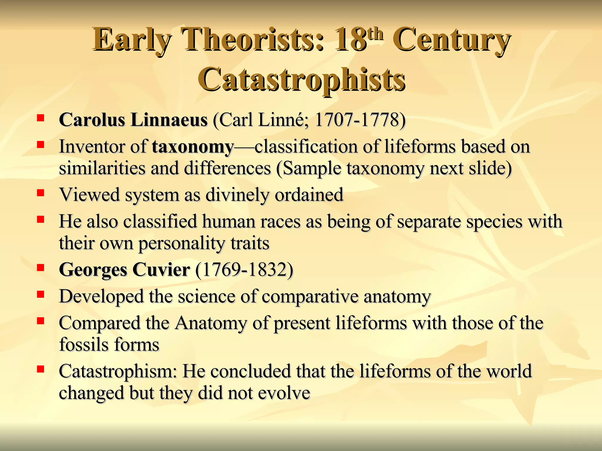 Early Theorists: 18 th  Century Catastrophists Carolus Linnaeus  (Carl Linn é; 1707-1778)  Inventor of  taxonomy —classification of lifeforms based on similarities and differences (Sample taxonomy next slide) Viewed system as divinely ordained He also classified human races as being of separate species with their own personality traits Georges Cuvier  (1769-1832) Developed the science of comparative anatomy Compared the Anatomy of present lifeforms with those of the fossils forms Catastrophism: He concluded that the lifeforms of the world changed but they did not evolve 