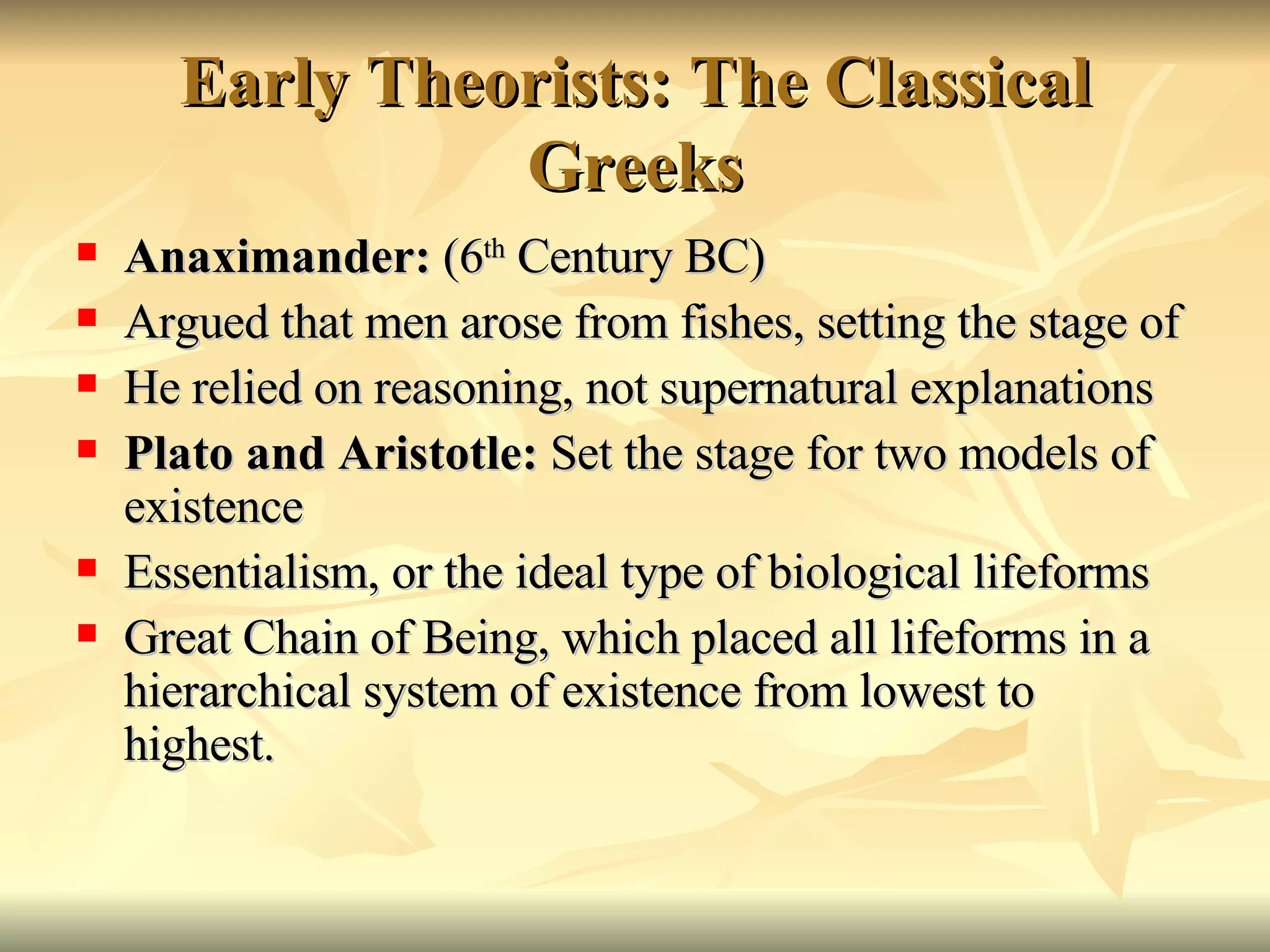 Early Theorists: The Classical Greeks Anaximander:  (6 th  Century BC) Argued that men arose from fishes, setting the stage of  He relied on reasoning, not supernatural explanations Plato and Aristotle:  Set the stage for two models of existence Essentialism, or the ideal type of biological lifeforms Great Chain of Being, which placed all lifeforms in a hierarchical system of existence from lowest to highest. 