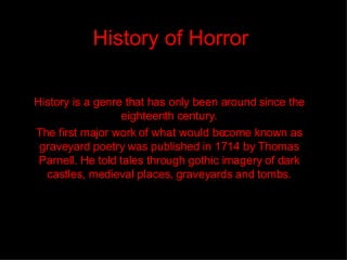 History of Horror History is a genre that has only been around since the eighteenth century. The first major work of what would become known as graveyard poetry was published in 1714 by Thomas Parnell. He told tales through gothic imagery of dark castles, medieval places, graveyards and tombs. 