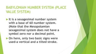 BABYLONIAN NUMBER SYSTEM (PLACE
VALUE SYSTEM)
 It is a sexagesimal number system
with a base of 60 number system.
(Note that the Mesopotamian
sexagesimal system does not have a
symbol zero nor a decimal point.
 On here, only two basic signs were
used-a vertical and a tilted stroke.
 