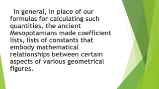 In general, in place of our
formulas for calculating such
quantities, the ancient
Mesopotamians made coefficient
lists, lists of constants that
embody mathematical
relationships between certain
aspects of various geometrical
figures.
 
