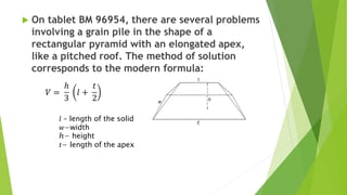  On tablet BM 96954, there are several problems
involving a grain pile in the shape of a
rectangular pyramid with an elongated apex,
like a pitched roof. The method of solution
corresponds to the modern formula:
𝑙 – length of the solid
𝑤−width
ℎ− height
𝑡− length of the apex
 