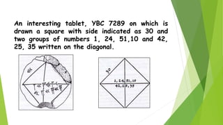An interesting tablet, YBC 7289 on which is
drawn a square with side indicated as 30 and
two groups of numbers 1, 24, 51,10 and 42,
25, 35 written on the diagonal.
 