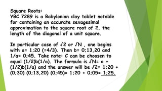 Square Roots:
YBC 7289 is a Babylonian clay tablet notable
for containing an accurate sexagesimal
approximation to the square root of 2, the
length of the diagonal of a unit square.
In particular case of √2 or √N , one begins
with a= 1;20 (=4/3). Then b= 0;13,20 and
1/a= 0;45. Take note: C can be choosen to
equal (1/2)b(1/a). The formula is √N= a +
(1/2)b(1/a) and the answer will be √2= 1;20 +
(0;30) (0;13,20) (0;45)= 1;20 + 0;05= 1;25.
 