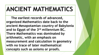 ANCIENT MATHEMATICS
The earliest records of advanced,
organized Mathematics date back to the
ancient Mesopotamian country of Babylonia
and to Egypt of the 3rd millennium BC.
There Mathematics was dominated by
arithmetic, with an emphasis on
measurement and calculation in geometry
with no trace of later mathematical
concepts such as axioms or proofs.
 