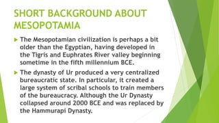 SHORT BACKGROUND ABOUT
MESOPOTAMIA
 The Mesopotamian civilization is perhaps a bit
older than the Egyptian, having developed in
the Tigris and Euphrates River valley beginning
sometime in the fifth millennium BCE.
 The dynasty of Ur produced a very centralized
bureaucratic state. In particular, it created a
large system of scribal schools to train members
of the bureaucracy. Although the Ur Dynasty
collapsed around 2000 BCE and was replaced by
the Hammurapi Dynasty.
 