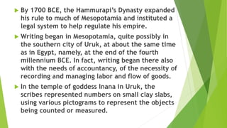  By 1700 BCE, the Hammurapi’s Dynasty expanded
his rule to much of Mesopotamia and instituted a
legal system to help regulate his empire.
 Writing began in Mesopotamia, quite possibly in
the southern city of Uruk, at about the same time
as in Egypt, namely, at the end of the fourth
millennium BCE. In fact, writing began there also
with the needs of accountancy, of the necessity of
recording and managing labor and flow of goods.
 In the temple of goddess Inana in Uruk, the
scribes represented numbers on small clay slabs,
using various pictograms to represent the objects
being counted or measured.
 