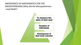 IMPORTANCE OF MATHEMATICS FOR THE
MESOPOTAMIANS (Why did the Mesopotamians
need Math?
To measure the
plots of their land
Taxation of
individuals
Development of
their lunar calendar
 
