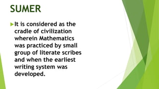 SUMER
It is considered as the
cradle of civilization
wherein Mathematics
was practiced by small
group of literate scribes
and when the earliest
writing system was
developed.
 