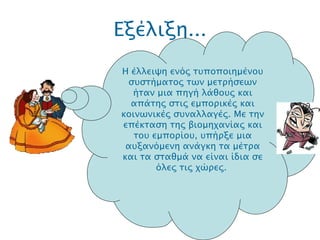 Εξέλιξη... .  Η έλλειψη ενός τυποποιημένου συστήματος των μετρήσεων ήταν μια πηγή λάθους και απάτης στις εμπορικές και κοινωνικές συναλλαγές. Με την επέκταση της βιομηχανίας και του εμπορίου, υπήρξε μια αυξανόμενη ανάγκη τα μέτρα και τα σταθμά να είναι ίδια σε όλες τις χώρες.  