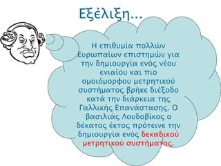 Εξέλιξη... .  Η επιθυμία πολλών Ευρωπαίων επιστημών για την δημιουργία ενός νέου ενιαίου και πιο ομοιόμορφου μετρητικού συστήματος βρήκε διέξοδο κατά την διάρκεια της Γαλλικής Επανάστασης. Ο βασιλιάς Λουδοβίκος ο δέκατος έκτος πρότεινε την δημιουργία ενός  δεκαδικού μετρητικού συστήματος . 