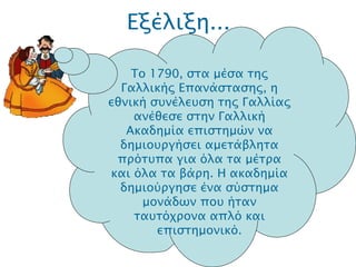 Εξέλιξη... .  Το 1790, στα μέσα της Γαλλικής Επανάστασης, η εθνική συνέλευση της Γαλλίας ανέθεσε στην Γαλλική Ακαδημία επιστημών να δημιουργήσει αμετάβλητα πρότυπα για όλα τα μέτρα και όλα τα βάρη. Η ακαδημία δημιούργησε ένα σύστημα μονάδων που ήταν ταυτόχρονα απλό και επιστημονικό. 