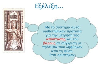 Εξέλιξη... .  Μ ε το σύστημα αυτό υιοθετήθηκαν πρότυπα για την μέτρηση της  απόστασης  και του  βάρους  σε σύγκριση με πρότυπα που λήφθηκαν από τη φύση. Έτσι ορίστηκαν: 