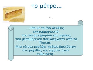 το μέτρο... .  ...ίσο με το  ένα δεκάκις εκατομμυριοστό του τεταρτημορίου του μήκους του μεσημβρινού που διέρχεται από το Παρίσι.  Μια τέτοια μονάδα, καθώς βασιζόταν στο μέγεθος της γης δεν ήταν αυθαίρετη.  
