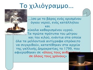 Το χιλιόγραμμο ... .  ...ίσο με το βάρος ενός ορισμένου όγκου νερού, ενός κατάλληλου και  εύκολα καθαρισμένου υγρού.   Τα πρώτα πρότυπα του μέτρου και του κιλού, ενάντια στα οποία όλα τα μελλοντικά αντίγραφα επρόκειτο να συγκριθούν, κατατέθηκαν στα αρχεία της γαλλικής Δημοκρατίας το 1799, που αφιερώθηκαν σε « όλους τους ανθρώπους, σε όλους τους χρόνους » 