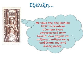 Εξέλιξη... .  Με νόμο της 4ης Ιουλίου 1837 το δεκαδικό σύστημα  έγινε υποχρεωτικό στην Γαλλία, ενώ άρχισε να αυξάνει σταθερά και η υιοθέτηση του από άλλες χώρες. 