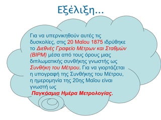 Εξέλιξη... .  Για να υπερνικηθούν αυτές τις δυσκολίες, στις  20 Μαΐου 1875  ιδρύθηκε το   Διεθνές Γραφείο Μέτρων και Σταθμών (BIPM)   μέσα από τους όρους μιας διπλωματικής συνθήκης γνωστής ως   Συνθήκη του Μέτρου .  Για να γιορτάζεται η υπογραφή της Συνθήκης του Μέτρου, η ημερομηνία της 20ης Μαΐου είναι γνωστή ως Παγκόσμια Ημέρα Μετρολογίας. 