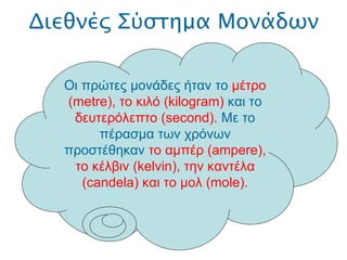 Διεθνές Σύστημα Μονάδων .  Οι πρώτες μονάδες ήταν το  μέτρο ( metre ), το κιλό ( kilogram )  και το  δευτερόλεπτο ( second ).  Με το πέρασμα των χρόνων προστέθηκαν  το αμπέρ ( ampere ), το κέλβιν ( kelvin ), την καντέλα ( candela ) και το μολ ( mole ). 