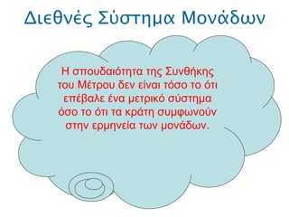 Διεθνές Σύστημα Μονάδων .  Η σπουδαιότητα της Συνθήκης του Μέτρου δεν είναι τόσο το ότι επέβαλε ένα μετρικό σύστημα όσο το ότι τα κράτη συμφωνούν στην ερμηνεία των μονάδων. 