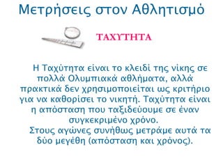 Μετρήσεις στον Αθλητισμό ΤΑΧΥΤΗΤΑ Η Ταχύτητα είναι το κλειδί της νίκης σε πολλά Ολυμπιακά αθλήματα, αλλά πρακτικά δεν χρησιμοποιείται ως κριτήριο για να καθορίσει το νικητή. Ταχύτητα είναι η απόσταση που ταξιδεύουμε σε έναν συγκεκριμένο χρόνο.  Στους αγώνες συνήθως μετράμε αυτά τα δύο μεγέθη (απόσταση και χρόνος). 