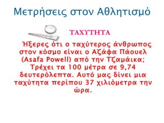 Μετρήσεις στον Αθλητισμό ΤΑΧΥΤΗΤΑ Ήξερες ότι ο ταχύτερος άνθρωπος στον κόσμο είναι ο Αζάφα Πάουελ ( Asafa Powell ) από την Τζαμάικα; Τρέχει τα 100 μέτρα σε 9,74 δευτερόλεπτα. Αυτό μας δίνει μια ταχύτητα περίπου 37 χιλιόμετρα την ώρα. 