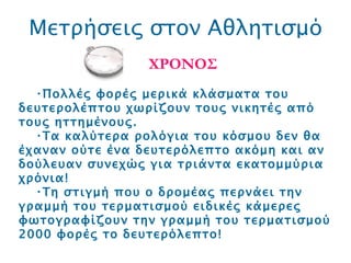 Μετρήσεις στον Αθλητισμό ΧΡΟΝΟΣ Πολλές φορές μερικά κλάσματα του δευτερολέπτου χωρίζουν τους νικητές από τους ηττημένους.  Τα καλύτερα ρολόγια του κόσμου δεν θα έχαναν ούτε ένα δευτερόλεπτο ακόμη και αν δούλευαν συνεχώς για τριάντα εκατομμύρια χρόνια!  Τη στιγμή που ο δρομέας περνάει την γραμμή του τερματισμού ειδικές κάμερες φωτογραφίζουν την γραμμή του τερματισμού 2000 φορές το δευτερόλεπτο! 