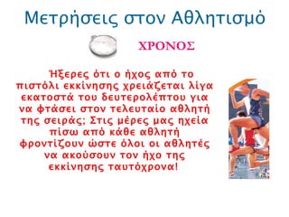 Μετρήσεις στον Αθλητισμό ΧΡΟΝΟΣ Ήξερες ότι ο ήχος από το πιστόλι εκκίνησης χρειάζεται λίγα εκατοστά του δευτερολέπτου για να φτάσει στον τελευταίο αθλητή της σειράς; Στις μέρες μας ηχεία πίσω από κάθε αθλητή φροντίζουν ώστε όλοι οι αθλητές να ακούσουν τον ήχο της εκκίνησης ταυτόχρονα!   