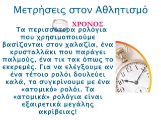 Μετρήσεις στον Αθλητισμό ΧΡΟΝΟΣ Τα περισσότερα ρολόγια που χρησιμοποιούμε βασίζονται στον χαλαζία, ένα κρυσταλλάκι που παράγει παλμούς, ένα τικ τακ όπως το εκκρεμές. Για να ελέγξουμε αν ένα τέτοιο ρολόι δουλεύει καλά, το συγκρίνουμε με ένα «ατομικό» ρολόι. Τα «ατομικά» ρολόγια είναι εξαιρετικά μεγάλης ακρίβειας! 