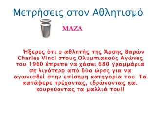 Μετρήσεις στον Αθλητισμό ΜΑΖΑ Ήξερες ότι ο αθλητής της Άρσης Βαρών  Charles Vinci  στους Ολυμπιακούς Αγώνες του 1960 έπρεπε να χάσει 680 γραμμάρια σε λιγότερο από δύο ώρες για να αγωνισθεί στην επίσημη κατηγορία του. Τα κατάφερε τρέχοντας, ιδρώνοντας και κουρεύοντας τα μαλλιά του!! 