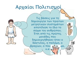 Αρχαίοι Πολιτισμοί .  Τις βάσεις για τη δημιουργία των πρώτων μετρητικών συστημάτων αποτέλεσε το ίδιο το σώμα του ανθρώπου. Έτσι από τις πρώτες μονάδες που δημιουργήθηκαν ήταν ο δάκτυλος, η παλάμη, ο βραχίων, ο πους, το βήμα, κ.α 