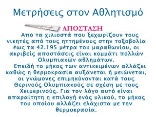 Μετρήσεις στον Αθλητισμό ΑΠΟΣΤΑΣΗ Από τα χιλιοστά που ξεχωρίζουν τους νικητές από τους ηττημένους στην τοξοβολία έως τα 42.195 μέτρα του μαραθωνίου, οι ακριβείς αποστάσεις είναι κομμάτι πολλών Ολυμπιακών αθλημάτων. Επειδή το μήκος των αντικειμένων αλλάζει καθώς η θερμοκρασία αυξάνεται ή μειώνεται, οι γνώμονες επιμηκύνονται κατά τους Θερινούς Ολυμπιακούς σε σχέση με τους Χειμερινούς. Για τον λόγο αυτό είναι απαραίτητη η επιλογή ενός υλικού, το μήκος του οποίου αλλάζει ελάχιστα με την θερμοκρασία. 