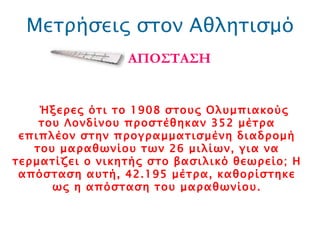 Μετρήσεις στον Αθλητισμό ΑΠΟΣΤΑΣΗ Ήξερες ότι το 1908 στους Ολυμπιακούς του Λονδίνου προστέθηκαν 352 μέτρα επιπλέον στην προγραμματισμένη διαδρομή του μαραθωνίου των 26 μιλίων, για να τερματίζει ο νικητής στο βασιλικό θεωρείο; Η απόσταση αυτή, 42.195 μέτρα, καθορίστηκε ως η απόσταση του μαραθωνίου. 